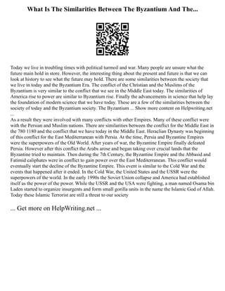 What Is The Similarities Between The Byzantium And The...
Today we live in troubling times with political turmoil and war. Many people are unsure what the
future main hold in store. However, the interesting thing about the present and future is that we can
look at history to see what the future may hold. There are some similarities between the society that
we live in today and the Byzantium Era. The conflict of the Christian and the Muslims of the
Byzantium is very similar to the conflict that we see in the Middle East today. The similarities of
America rise to power are similar to Byzantium rise. Finally the advancements in science that help lay
the foundation of modern science that we have today. These are a few of the similarities between the
society of today and the Byzantium society. The Byzantium ... Show more content on Helpwriting.net
...
As a result they were involved with many conflicts with other Empires. Many of these conflict were
with the Persian and Muslim nations. There are similarities between the conflict for the Middle East in
the 780 1180 and the conflict that we have today in the Middle East. Heraclian Dynasty was beginning
of this conflict for the East Mediterranean with Persia. At the time, Persia and Byzantine Empires
were the superpowers of the Old World. After years of war, the Byzantine Empire finally defeated
Persia. However after this conflict the Arabs arose and began taking over crucial lands that the
Byzantine tried to maintain. Then during the 7th Century, the Byzantine Empire and the Abbasid and
Fatimid caliphates were in conflict to gain power over the East Mediterranean. This conflict would
eventually start the decline of the Byzantine Empire. This event is similar to the Cold War and the
events that happened after it ended. In the Cold War, the United States and the USSR were the
superpowers of the world. In the early 1990s the Soviet Union collapse and America had established
itself as the power of the power. While the USSR and the USA were fighting, a man named Osama bin
Laden started to organize insurgents and form small gorilla units in the name the Islamic God of Allah.
Today these Islamic Terrorist are still a threat to our society
... Get more on HelpWriting.net ...
 