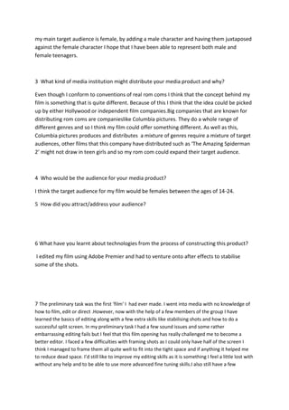 my main target audience is female, by adding a male character and having them juxtaposed
against the female character I hope that I have been able to represent both male and
female teenagers.
3 What kind of media institution might distribute your media product and why?
Even though I conform to conventions of real rom coms I think that the concept behind my
film is something that is quite different. Because of this I think that the idea could be picked
up by either Hollywood or independent film companies.Big companies that are known for
distributing rom coms are companieslike Columbia pictures. They do a whole range of
different genres and so I think my film could offer something different. As well as this,
Columbia pictures produces and distributes a mixture of genres require a mixture of target
audiences, other films that this company have distributed such as ‘The Amazing Spiderman
2’ might not draw in teen girls and so my rom com could expand their target audience.
4 Who would be the audience for your media product?
I think the target audience for my film would be females between the ages of 14-24.
5 How did you attract/address your audience?
6 What have you learnt about technologies from the process of constructing this product?
I edited my film using Adobe Premier and had to venture onto after effects to stabilise
some of the shots.
7 The preliminary task was the first ‘film’ I had ever made. I went into media with no knowledge of
how to film, edit or direct .However, now with the help of a few members of the group I have
learned the basics of editing along with a few extra skills like stabilising shots and how to do a
successful split screen. In my preliminary task I had a few sound issues and some rather
embarrassing editing fails but I feel that this film opening has really challenged me to become a
better editor. I faced a few difficulties with framing shots as I could only have half of the screen I
think I managed to frame them all quite well to fit into the tight space and if anything it helped me
to reduce dead space. I’d still like to improve my editing skills as it is something I feel a little lost with
without any help and to be able to use more advanced fine tuning skills.I also still have a few
 