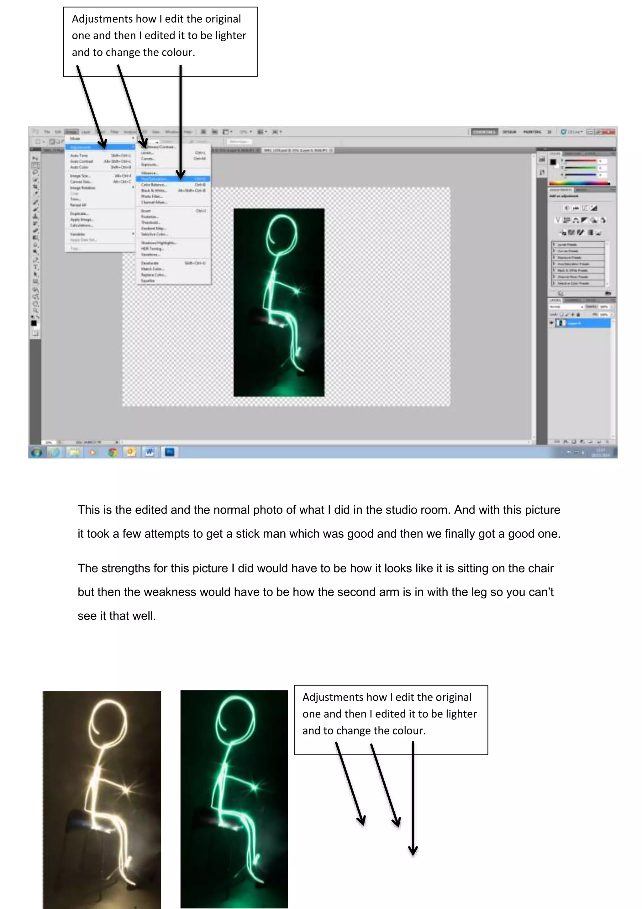 This is the edited and the normal photo of what I did in the studio room. And with this picture
it took a few attempts to get a stick man which was good and then we finally got a good one.
The strengths for this picture I did would have to be how it looks like it is sitting on the chair
but then the weakness would have to be how the second arm is in with the leg so you can’t
see it that well.
Adjustments how I edit the original
one and then I edited it to be lighter
and to change the colour.
Adjustments how I edit the original
one and then I edited it to be lighter
and to change the colour.
 