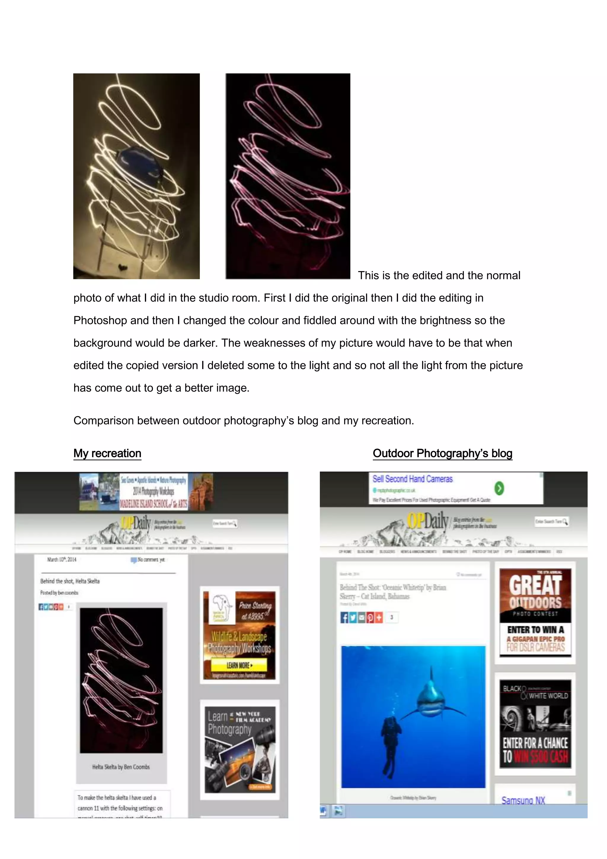 This is the edited and the normal
photo of what I did in the studio room. First I did the original then I did the editing in
Photoshop and then I changed the colour and fiddled around with the brightness so the
background would be darker. The weaknesses of my picture would have to be that when
edited the copied version I deleted some to the light and so not all the light from the picture
has come out to get a better image.
Comparison between outdoor photography’s blog and my recreation.
My recreation Outdoor Photography’s blog
 