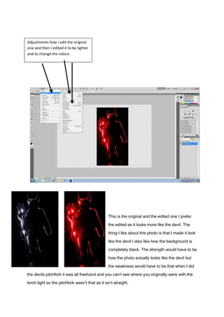 This is the original and the edited one I prefer
the edited as it looks more like the devil. The
thing I like about this photo is that I made it look
like the devil I also like how the background is
completely black. The strength would have to be
how the photo actually looks like the devil but
the weakness would have to be that when I did
the devils pitchfork it was all freehand and you can’t see where you originally were with the
torch light so the pitchfork wasn’t that as it isn’t straight.
Adjustments how I edit the original
one and then I edited it to be lighter
and to change the colour.
 