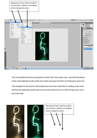 This is the edited and the normal photo of what I did in the studio room. And with this picture
it took a few attempts to get a stick man which was good and then we finally got a good one.
The strengths for this picture I did would have to be how it looks like it is sitting on the chair
but then the weakness would have to be how the second arm is in with the leg so you can’t
see it that well.
Adjustments how I edit the original
one and then I edited it to be lighter
and to change the colour.
Adjustments how I edit the original
one and then I edited it to be lighter
and to change the colour.
 