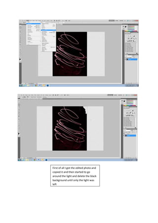 First of all I got the edited photo and
copied it and then started to go
around the light and delete the black
background until only the light was
left
 