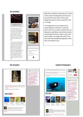 My recreation
My recreation Outdoor Photograph’s
With the re-creation I have done it so I have
all the adverts the blog had and the layout
was even the same then I had to write
things that were on there as well like I had
to do tags.
I am happy with my re-creation of my
chosen blog but I do think I could have
done more to it to make it look like the real
blog such as add boxes around text and just
small things like that to make it seem more
like the blog. I am happy with what I have
done and I like the light photography I have
done and chosen to use.
 