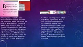 In my magazine I decided to use a
technique that almost every magazine
uses to catch the readers eyes, that is the
drop cap, what this does is capture the
readers attention into a certain spot of
the page, from that spot the reader can
then proceed to continue reading down
each column. The size of the fonts are
both very small, about 11pt this is the
average font size as it allows a lot of the
article to be written in and still having
enough space for other things in the
page.
The tittle of each magazine are in both
of the double page spreads, this is to
show continuity and a professional
look throughout. However in my
magazine I position the tittle in middle
bottom of the page because both of
the other sides of the page have the
page numbers and I didn't want the
double page spread to look uneven.
However, in the professional magazine
the have their tittle on the bottom left
of the page.
 