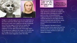 Images in a double page spread are very important, as
you don’t want two whole pages of an article with no
picture this is why most magazines decide to dedicate
one of the two pages to the artist as it grabs the
readers attention. Although, the picture in my
magazine I on the right hand side of the page and in
the professional magazine the image is on the left side
of the page, but this is their own house style which
they use for most magazines under this tittle.
Quotes are very important to a double
page spread as it provides an insight into
what the artist is thinking at a certain
point in time. In the professional
magazine they have no quotes but this
could be because on the page with the
article its packed with the written words
and therefore has no space for any
quotes.
In my magazine I decided to have 2
quotes to cover some space that was free
and therefore not have the double page
spread so empty and fill it in with some
useful information.
 