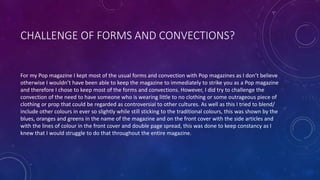 CHALLENGE OF FORMS AND CONVECTIONS?
For my Pop magazine I kept most of the usual forms and convection with Pop magazines as I don’t believe
otherwise I wouldn’t have been able to keep the magazine to immediately to strike you as a Pop magazine
and therefore I chose to keep most of the forms and convections. However, I did try to challenge the
convection of the need to have someone who is wearing little to no clothing or some outrageous piece of
clothing or prop that could be regarded as controversial to other cultures. As well as this I tried to blend/
include other colours in ever so slightly while still sticking to the traditional colours, this was shown by the
blues, oranges and greens in the name of the magazine and on the front cover with the side articles and
with the lines of colour in the front cover and double page spread, this was done to keep constancy as I
knew that I would struggle to do that throughout the entire magazine.
 