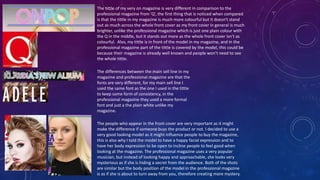 The tittle of my very on magazine is very different in comparison to the
professional magazine from ’Q’, the first thing that is noticed when compared
is that the tittle in my magazine is much more colourful but it doesn't stand
out as much across the whole front cover as my front cover in general is much
brighter, unlike the professional magazine which is just one plain colour with
the Q in the middle, but it stands out more as the whole front cover isn’t as
colourful. Also, my tittle is in front of the model in my magazine, and in the
professional magazine part of the tittle is covered by the model, this could be
because their magazine is already well known and people won’t need to see
the whole tittle.
The differences between the main sell line in my
magazine and professional magazine are that the
fonts are very different, for my main sell line I
used the same font as the one I used in the tittle
to keep some form of consistency, in the
professional magazine they used a more formal
font and just a the plain white unlike my
magazine.
The people who appear in the front cover are very important as it might
make the difference if someone buys the product or not. I decided to use a
very good looking model as it might influence people to buy the magazine,
this is also why I told the model to have a happy facial expression and to
have her body expression to be open to incline people to feel good when
looking at the magazine. The professional magazine uses a very popular
musician, but instead of looking happy and approachable, she looks very
mysterious as if she is hiding a secret from the audience. Both of the shots
are similar but the body position of the model in the professional magazine
is as if she is about to turn away from you, therefore creating more mystery.
 