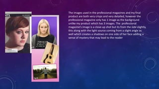 The images used in the professional magazines and my final
product are both very crisps and very detailed, however the
professional magazine only has 1 image as the background
unlike my product which has 3 images. The professional
magazine’s image is a close-up shot but its from the side slightly,
this along with the light source coming from a slight angle as
well which creates a shadows on one side of her face adding a
sense of mystery that may lead to the reader
 