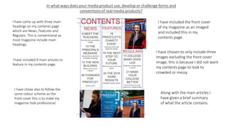 I have included the front cover
of my magazine as an imaged
and included this in my
contents page.
I have come up with three main
headings on my contents page
which are News, Features and
Regulars. This is conventional as
most magazine include main
headings.
I have chosen to only include three
images excluding the front cover
image, this is because I did not want
my contents page to look to
crowded or messy.
I have included 9 main articles to
feature in my contents page.
Along with the main articles I
have given a brief summary
of what the article contains.
I have chose also to follow the
same colour scheme as the
front cover this is to make my
magazine look professional.
 