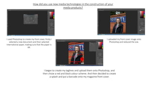 How did you use new media technologies in the construction of your
media products?
I used Photoshop to create my front cover, firstly I
selected a new document and then selected
international paper, making sure that the paper is
A4.
I uploaded my front cover image onto
Photoshop and reduced the size.
I began to create my taglines and upload them onto Photoshop, and
then chose a red and black colour scheme. And then decided to create
a splash and put a barcode onto my magazine front cover.
 