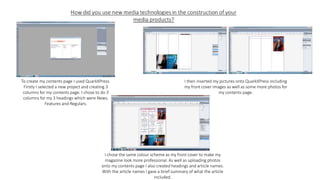 To create my contents page I used QuarkXPress.
Firstly I selected a new project and creating 3
columns for my contents page. I chose to do 3
columns for my 3 headings which were News,
Features and Regulars.
I then inserted my pictures onto QuarkXPress including
my front cover images as well as some more photos for
my contents page.
I chose the same colour scheme as my front cover to make my
magazine look more professional. As well as uploading photos
onto my contents page I also created headings and article names.
With the article names I gave a brief summary of what the article
included.
 