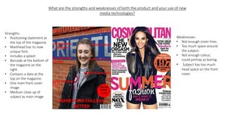 What are the strengths and weaknesses of both the product and your use of new
media technologies?
Strengths-
• Positioning statement at
the top of the magazine.
• Masthead has its now
unique font.
• Includes a splash
• Barcode at the bottom of
the magazine on the
right.
• Contains a date at the
top on the magazine.
• One main front cover
image
• Medium close up of
subject as main image
Weaknesses-
• Not enough cover lines
• Too much space around
the subject.
• Not enough colour,
could portray as boring.
• Subject has too much
head space on the front
cover.
 