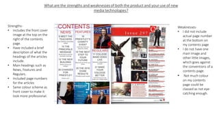 Strengths-
• Includes the front cover
image at the top on the
right of the contents
page.
• Have included a brief
description of what the
headings of the articles
include.
• Main headings such as
News, Features and
Regulars.
• Included page numbers
for the articles
• Same colour scheme as
front cover to make it
look more professional.
Weaknesses-
• I did not include
actual page number
at the bottom on
my contents page
• I do not have one
main image and
other little images,
which goes against
the conventions of a
contents page.
• Not much colour
on my contents
page could be
classed as not eye-
catching enough.
 