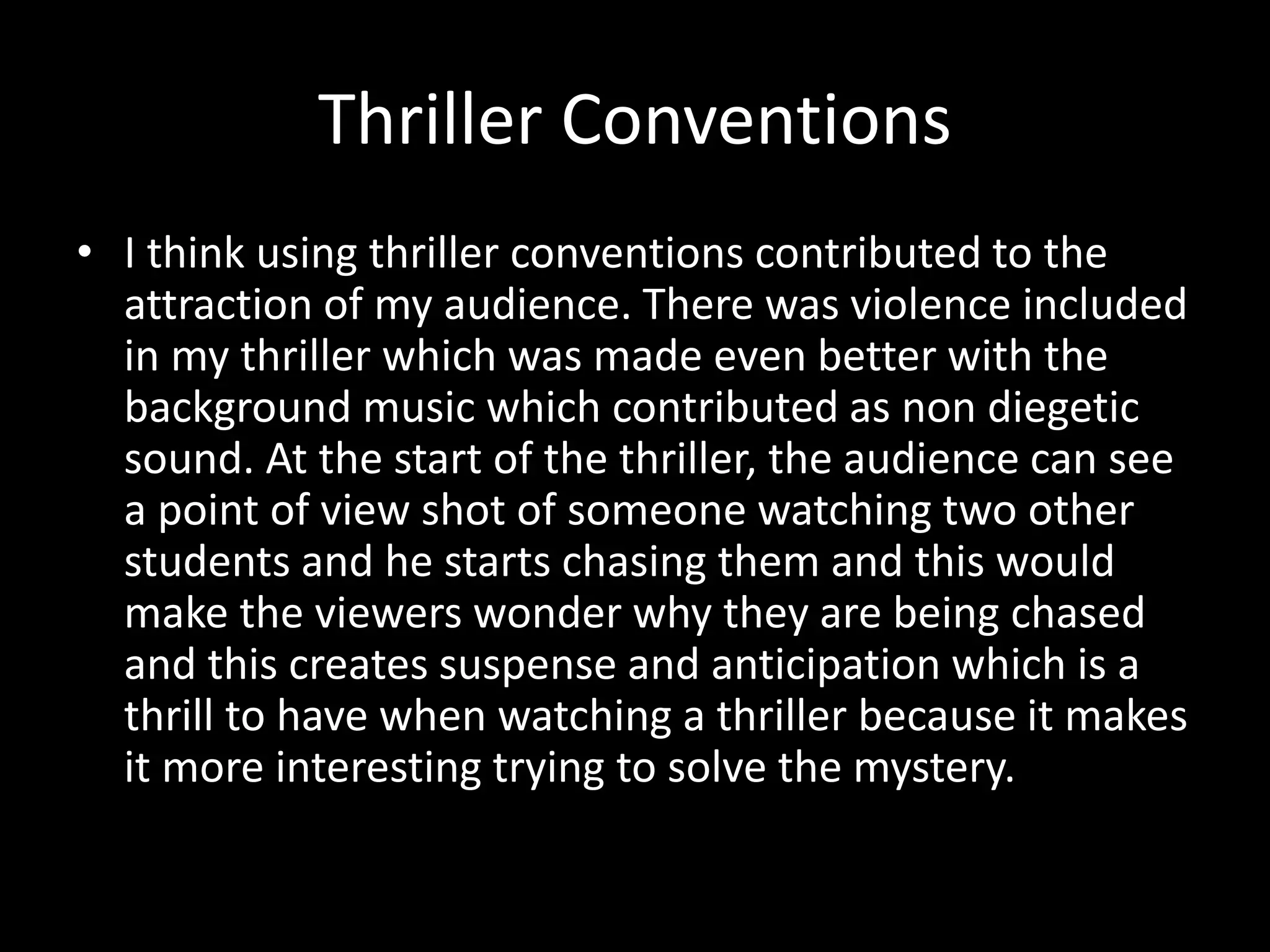 Thriller Conventions
• I think using thriller conventions contributed to the
attraction of my audience. There was violence included
in my thriller which was made even better with the
background music which contributed as non diegetic
sound. At the start of the thriller, the audience can see
a point of view shot of someone watching two other
students and he starts chasing them and this would
make the viewers wonder why they are being chased
and this creates suspense and anticipation which is a
thrill to have when watching a thriller because it makes
it more interesting trying to solve the mystery.
 