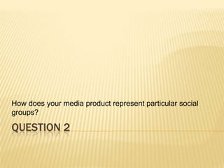How does your media product represent particular social
groups?

QUESTION 2
 