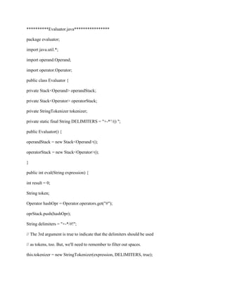 **********Evaluator.java****************
package evaluator;
import java.util.*;
import operand.Operand;
import operator.Operator;
public class Evaluator {
private Stack<Operand> operandStack;
private Stack<Operator> operatorStack;
private StringTokenizer tokenizer;
private static final String DELIMITERS = "+-*^/() ";
public Evaluator() {
operandStack = new Stack<Operand>();
operatorStack = new Stack<Operator>();
}
public int eval(String expression) {
int result = 0;
String token;
Operator hashOpr = Operator.operators.get("#");
oprStack.push(hashOpr);
String delimiters = "+-*/#!";
// The 3rd argument is true to indicate that the delimiters should be used
// as tokens, too. But, we'll need to remember to filter out spaces.
this.tokenizer = new StringTokenizer(expression, DELIMITERS, true);