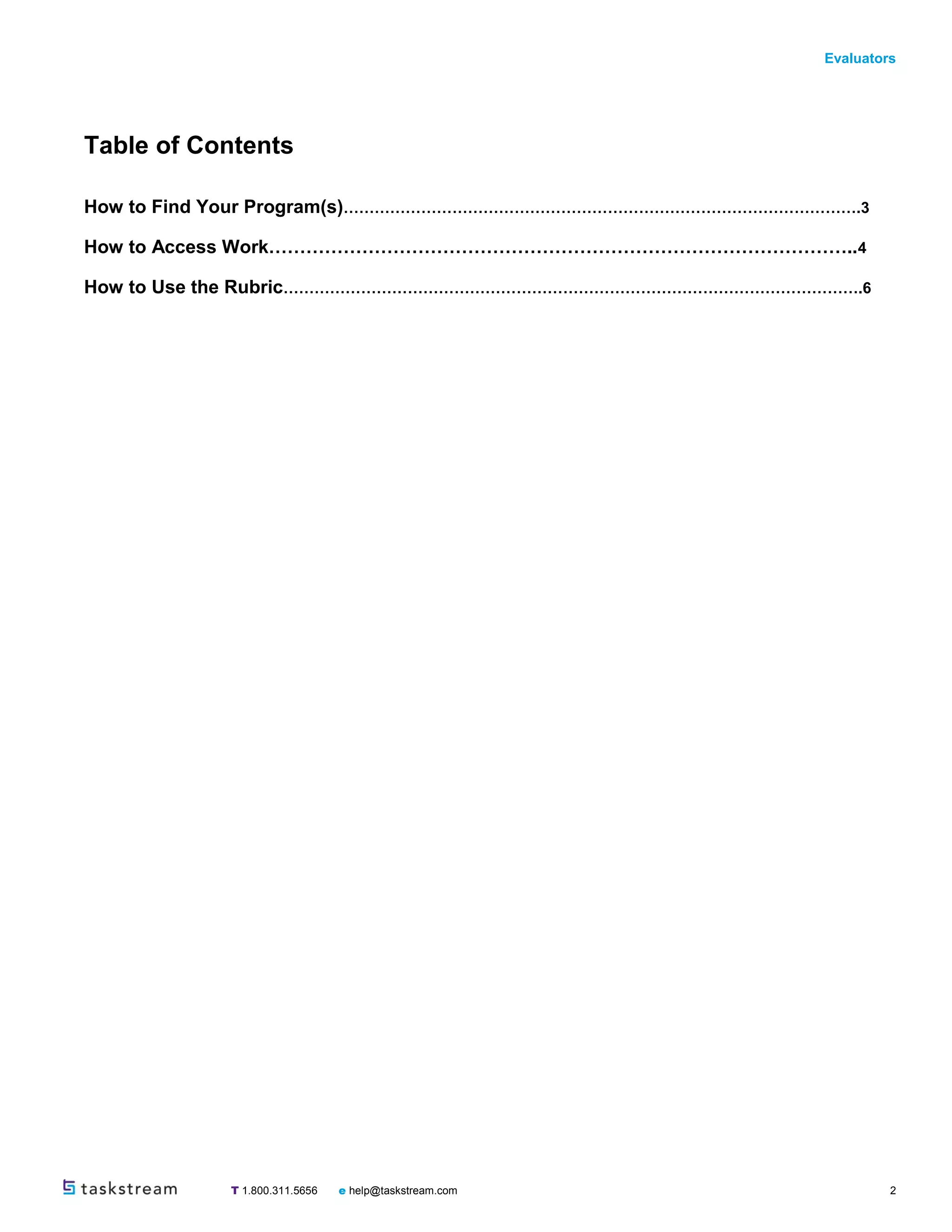 Evaluators
T 1.800.311.5656 e help@taskstream.com 2
Table of Contents
How to Find Your Program(s)……………………………………………………………………………………….3
How to Access Work…………………………………………………………………………………..4
How to Use the Rubric………………………………………………………………………………………………….6
 