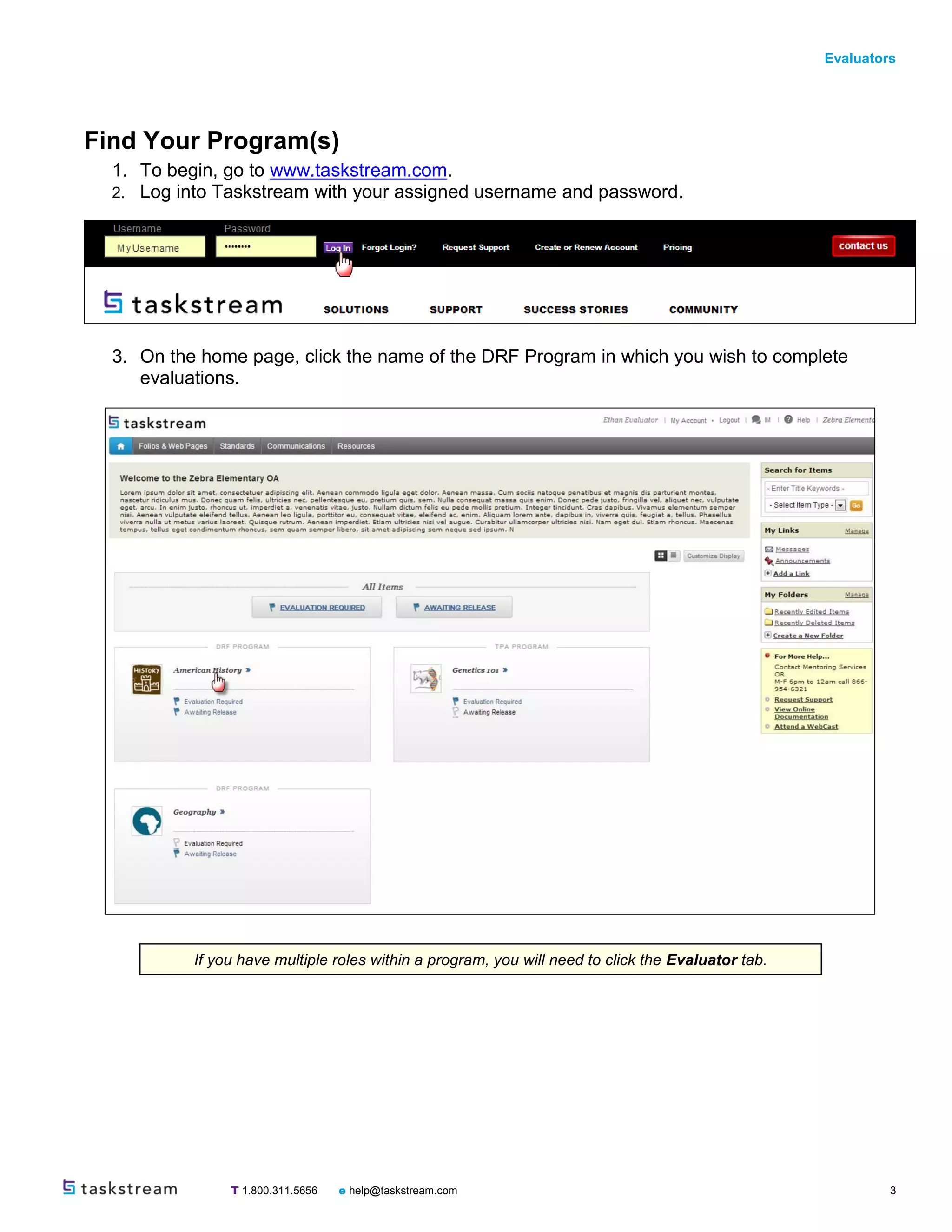 Evaluators
T 1.800.311.5656 e help@taskstream.com 3
Find Your Program(s)
1. To begin, go to www.taskstream.com.
2. Log into Taskstream with your assigned username and password.
3. On the home page, click the name of the DRF Program in which you wish to complete
evaluations.
If you have multiple roles within a program, you will need to click the Evaluator tab.
 