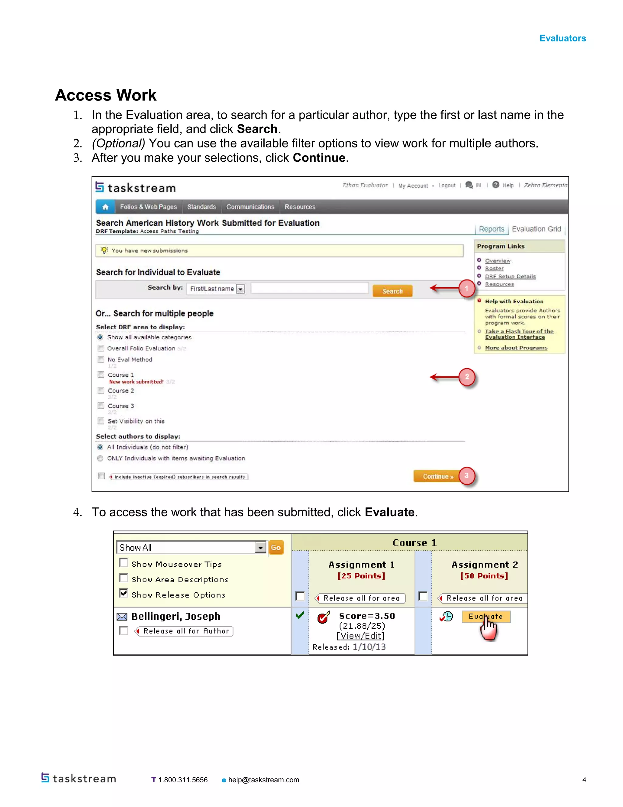 Evaluators
T 1.800.311.5656 e help@taskstream.com 4
Access Work
1. In the Evaluation area, to search for a particular author, type the first or last name in the
appropriate field, and click Search.
2. (Optional) You can use the available filter options to view work for multiple authors.
3. After you make your selections, click Continue.
4. To access the work that has been submitted, click Evaluate.
 