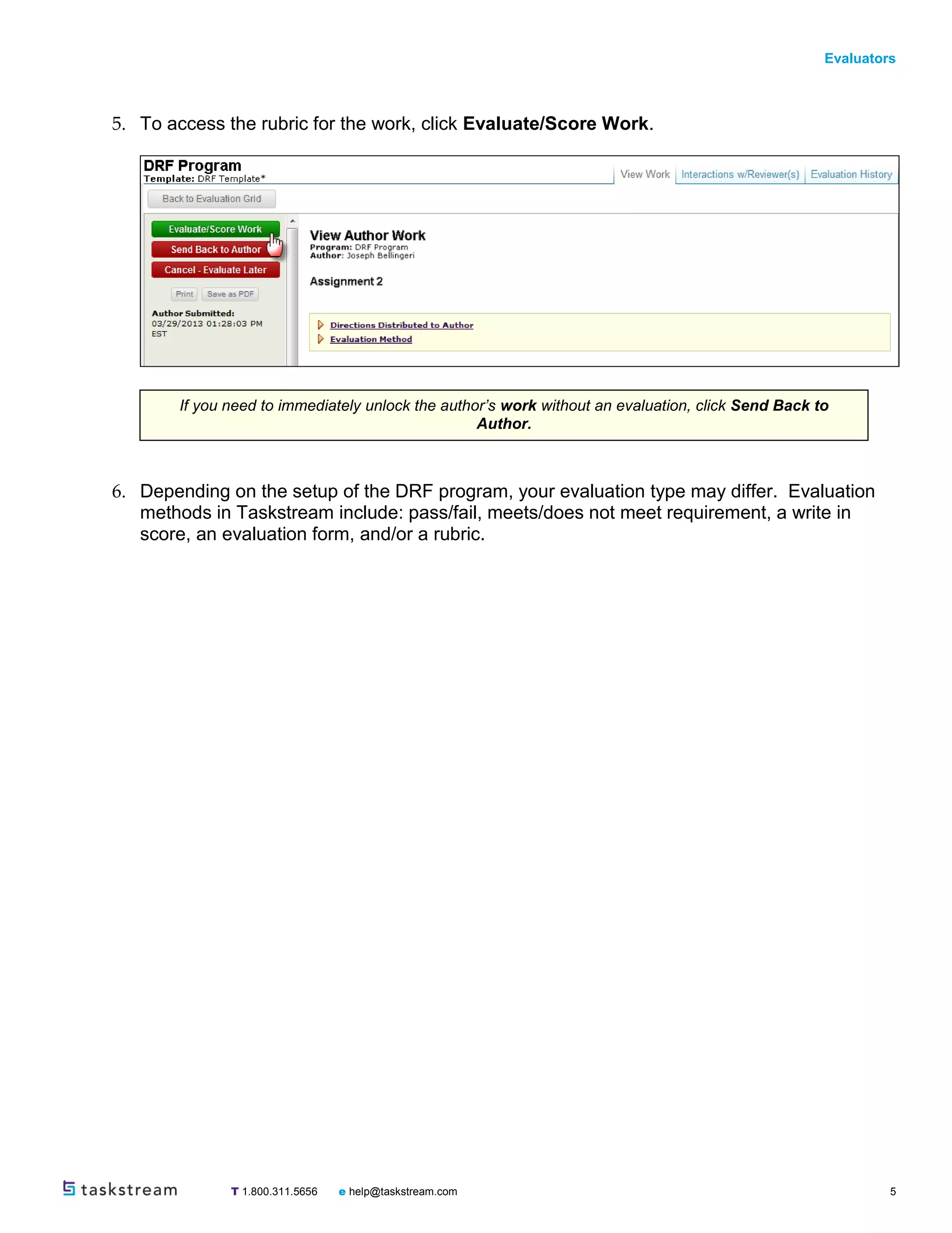 Evaluators
T 1.800.311.5656 e help@taskstream.com 5
5. To access the rubric for the work, click Evaluate/Score Work.
6. Depending on the setup of the DRF program, your evaluation type may differ. Evaluation
methods in Taskstream include: pass/fail, meets/does not meet requirement, a write in
score, an evaluation form, and/or a rubric.
If you need to immediately unlock the author’s work without an evaluation, click Send Back to
Author.
 