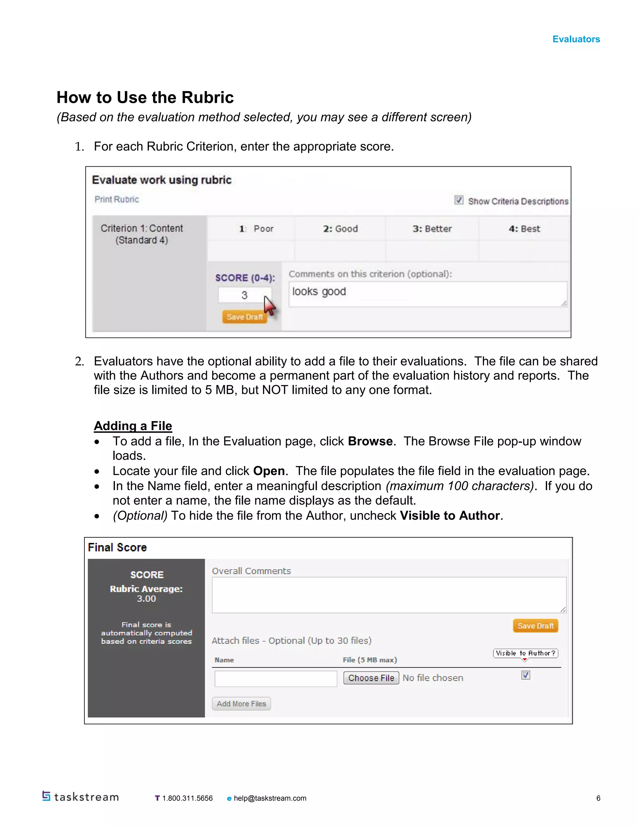 Evaluators
T 1.800.311.5656 e help@taskstream.com 6
How to Use the Rubric
(Based on the evaluation method selected, you may see a different screen)
1. For each Rubric Criterion, enter the appropriate score.
2. Evaluators have the optional ability to add a file to their evaluations. The file can be shared
with the Authors and become a permanent part of the evaluation history and reports. The
file size is limited to 5 MB, but NOT limited to any one format.
Adding a File
 To add a file, In the Evaluation page, click Browse. The Browse File pop-up window
loads.
 Locate your file and click Open. The file populates the file field in the evaluation page.
 In the Name field, enter a meaningful description (maximum 100 characters). If you do
not enter a name, the file name displays as the default.
 (Optional) To hide the file from the Author, uncheck Visible to Author.
 
