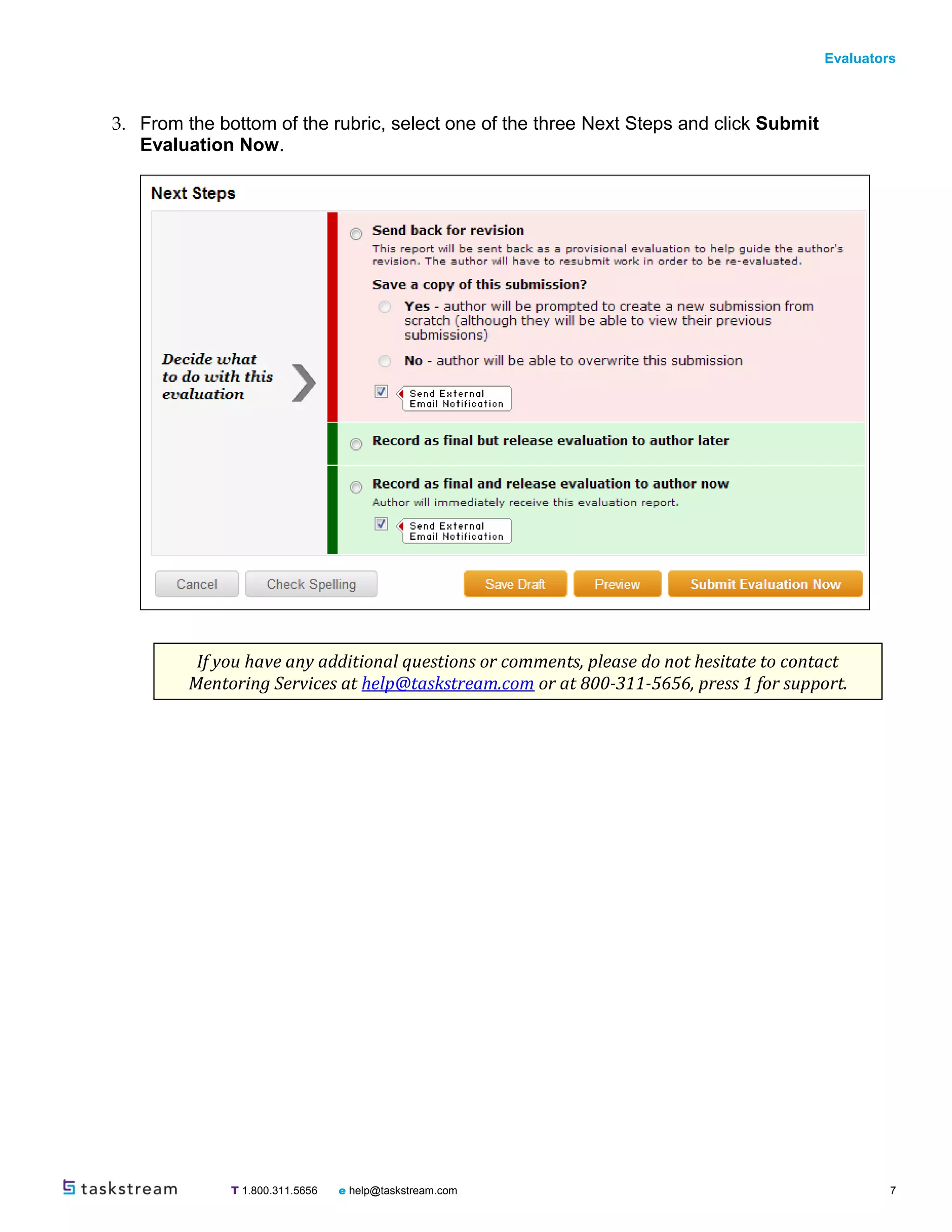 Evaluators
T 1.800.311.5656 e help@taskstream.com 7
3. From the bottom of the rubric, select one of the three Next Steps and click Submit
Evaluation Now.
If you have any additional questions or comments, please do not hesitate to contact
Mentoring Services at help@taskstream.com or at 800-311-5656, press 1 for support.
 