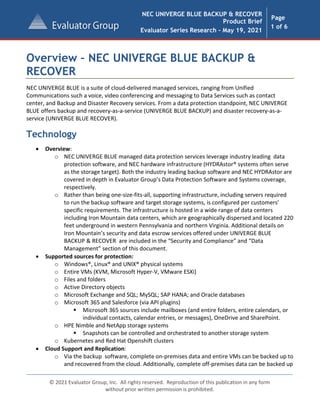 NEC UNIVERGE BLUE BACKUP & RECOVER
Product Brief
Evaluator Series Research - May 19, 2021
Page
1 of 6
© 2021 Evaluator Group, Inc. All rights reserved. Reproduction of this publication in any form
without prior written permission is prohibited.
Overview – NEC UNIVERGE BLUE BACKUP &
RECOVER
NEC UNIVERGE BLUE is a suite of cloud-delivered managed services, ranging from Unified
Communications such a voice, video conferencing and messaging to Data Services such as contact
center, and Backup and Disaster Recovery services. From a data protection standpoint, NEC UNIVERGE
BLUE offers backup and recovery-as-a-service (UNIVERGE BLUE BACKUP) and disaster recovery-as-a-
service (UNIVERGE BLUE RECOVER).
Technology
• Overview:
o NEC UNIVERGE BLUE managed data protection services leverage industry leading data
protection software, and NEC hardware infrastructure (HYDRAstor® systems often serve
as the storage target). Both the industry leading backup software and NEC HYDRAstor are
covered in depth in Evaluator Group’s Data Protection Software and Systems coverage,
respectively.
o Rather than being one-size-fits-all, supporting infrastructure, including servers required
to run the backup software and target storage systems, is configured per customers’
specific requirements. The infrastructure is hosted in a wide range of data centers
including Iron Mountain data centers, which are geographically dispersed and located 220
feet underground in western Pennsylvania and northern Virginia. Additional details on
Iron Mountain’s security and data escrow services offered under UNIVERGE BLUE
BACKUP & RECOVER are included in the “Security and Compliance” and “Data
Management” section of this document.
• Supported sources for protection:
o Windows®, Linux® and UNIX® physical systems
o Entire VMs (KVM, Microsoft Hyper-V, VMware ESXi)
o Files and folders
o Active Directory objects
o Microsoft Exchange and SQL; MySQL; SAP HANA; and Oracle databases
o Microsoft 365 and Salesforce (via API plugins)
 Microsoft 365 sources include mailboxes (and entire folders, entire calendars, or
individual contacts, calendar entries, or messages), OneDrive and SharePoint.
o HPE Nimble and NetApp storage systems
 Snapshots can be controlled and orchestrated to another storage system
o Kubernetes and Red Hat Openshift clusters
• Cloud Support and Replication:
o Via the backup software, complete on-premises data and entire VMs can be backed up to
and recovered from the cloud. Additionally, complete off-premises data can be backed up
 