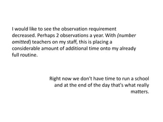 I would like to see the observation requirement decreased. Perhaps 2 observations a year. With (number omitted) teachers on my staff, this is placing a considerable amount of additional time onto my already full routine.Right now we don't have time to run a school and at the end of the day that's what really matters.