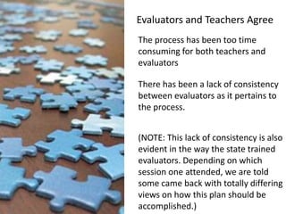 Evaluators and Teachers AgreeThe process has been too time consuming for both teachers and evaluatorsThere has been a lack of consistency between evaluators as it pertains to the process.(NOTE: This lack of consistency is also evident in the way the state trained evaluators. Depending on which session one attended, we are told some came back with totally differing views on how this plan should be accomplished.)