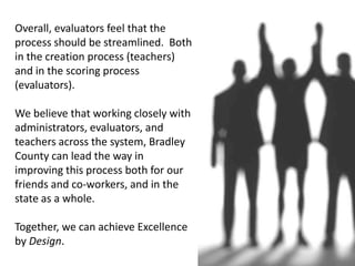 Overall, evaluators feel that the process should be streamlined.  Both in the creation process (teachers) and in the scoring process (evaluators).We believe that working closely with administrators, evaluators, and teachers across the system, Bradley County can lead the way in improving this process both for our friends and co-workers, and in the state as a whole.Together, we can achieve Excellence by Design.