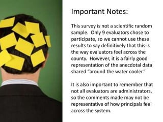 Important Notes:This survey is not a scientific random sample.  Only 9 evaluators chose to participate, so we cannot use these results to say definitively that this is the way evaluators feel across the county.  However, it is a fairly good representation of the anecdotal data shared “around the water cooler.”It is also important to remember that not all evaluators are administrators, so the comments made may not be representative of how principals feel across the system.