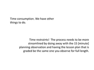 Time consumption. We have other things to do.Time restraints!  The process needs to be more streamlined by doing away with the 15 [minute] planning observation and having the lesson plan that is graded be the same one you observe for full length. 