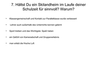 7. Hältst Du ein Skilandheim im Laufe deiner Schulzeit für sinnvoll? Warum? Klassengemeinschaft und Kontakt zur Parallelklasse wurde verbessert Lehrer auch außerhalb des Unterrichts kennen gelernt Sport treiben und das Wichtigste: Spaß haben  ein Gefühl von Kameradschaft und Gruppenerlebnis man erlebt die frische Luft 