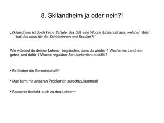 8. Skilandheim ja oder nein?! „ Skilandheim ist doch keine Schule, das fällt eine Woche Unterricht aus; welchen Wert hat das denn für die Schülerinnen und Schüler?!“ Wie würdest du deinen Lehrern begründen, dass du wieder 1 Woche ins Landheim gehst, und dafür 1 Woche regulärer Schulunterricht ausfällt? Es fördert die Gemeinschaft!! Man lernt mit anderen Problemen zurechtzukommen! Besserer Kontakt auch zu den Lehrern! 
