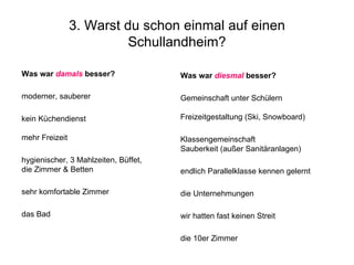 3. Warst du schon einmal auf einen Schullandheim? das Bad sehr komfortable Zimmer hygienischer, 3 Mahlzeiten, Büffet,  die Zimmer & Betten kein Küchendienst mehr Freizeit moderner, sauberer Was war  damals  besser?   die 10er Zimmer wir hatten fast keinen Streit die Unternehmungen endlich Parallelklasse kennen gelernt Klassengemeinschaft Sauberkeit (außer Sanitäranlagen) Gemeinschaft unter Schülern  Freizeitgestaltung (Ski, Snowboard) Was war  diesmal  besser?  