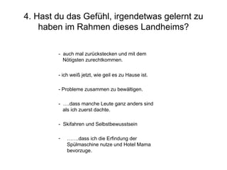 4. Hast du das Gefühl, irgendetwas gelernt zu haben im Rahmen dieses Landheims? …… .dass ich die Erfindung der  Spülmaschine nutze und Hotel Mama bevorzuge. -  Skifahren und Selbstbewusstsein -  ….dass manche Leute ganz anders sind als ich zuerst dachte. - Probleme zusammen zu bewältigen. - ich weiß jetzt, wie geil es zu Hause ist. -  auch mal zurückstecken und mit dem  Nötigsten zurechtkommen. 