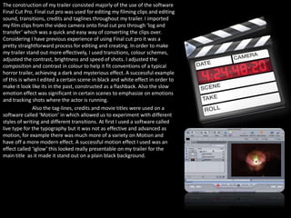 The construction of my trailer consisted majorly of the use of the software
Final Cut Pro. Final cut pro was used for editing my filming clips and editing
sound, transitions, credits and taglines throughout my trailer. I imported
my film clips from the video camera onto final cut pro through ‘log and
transfer’ which was a quick and easy way of converting the clips over.
Considering I have previous experience of using Final cut pro it was a
pretty straightforward process for editing and creating. In order to make
my trailer stand out more effectively, I used transitions, colour schemes,
adjusted the contrast, brightness and speed of shots. I adjusted the
composition and contrast in colour to help it fit conventions of a typical
horror trailer, achieving a dark and mysterious effect. A successful example
of this is when I edited a certain scene in black and white effect in order to
make it look like its in the past, constructed as a flashback. Also the slow
emotion effect was significant in certain scenes to emphasize on emotions
and tracking shots where the actor is running.
              Also the tag-lines, credits and movie titles were used on a
software called ‘Motion’ in which allowed us to experiment with different
styles of writing and different transitions. At first I used a software called
live type for the typography but it was not as effective and advanced as
motion, for example there was much more of a variety on Motion and
have off a more modern effect. A successful motion effect I used was an
effect called ‘iglow’ this looked really presentable on my trailer for the
main title as it made it stand out on a plain black background.
 