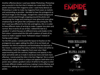 Another effective device I used was Adobe Photoshop. Photoshop
was successful in the fact that it helped me create both my film
poster and Empire film magazine cover. I used many devices on
Photoshop in order to make my magazine front cover as realistic
and outstanding as possible. I decided to have the protagonist as
the focal image on the A4 page, merged into a black background
which I constructed through cropping around the photo and
contrasting the image and creating an inner glow and outer glow
emphasizing on the ghost-like complexion I was aiming for. The
text I used was different for the title and taglines, this is in order
to have different styles of writing to make it appear less plain and
normal. Also in terms of use of text, I edited the text to a
‘gradient’ in which focuses on different tones and shades in the
font colour. I constructed the title with a pattern of loads of ivy
leaves to make it appear more ‘Halloween esque’ instead of
having a plain colour.
For the film poster, I constructed the layout to focalise on the
protagonist once again adding the effect of an evil black cat
between the title to emphasize and foreshadow the bad luck in
the movie. I constructed the colour scheme in black and white to
differentiate it with the magazine front cover also I liked
experimenting with the contrast, brightness and opacity in the
black and white edit as it made it stand out more and look more
effective. I constructed the title in the font ‘Algerian’ this is a bold
unusual font style in which is unique and appears bold when on a
poster also I added a gradient colour of white to the grey in order
to create different shades and tones making it more effective and
mysterious, adding to conventions of a typical horror movie film
poster.
 