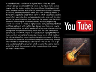In order to create a soundtrack to my film trailer I used the apple
software Garage band. I used this to edit in to my movie trailer sounds
varying from the various options they have. I found this software really
useful for experimenting with different sounds which couldn’t be edited
in naturally, an example of this is when ‘Eliza Jane’ wakes up there is a
device on Garage band called ‘ Clock alarm’ in which was effective as the
sound effect was really clear and was easy to render onto each film clip I
wanted the sound to appear onto. I also had the sounds from the device
‘cinematic’ consisting of ‘Paranormal noises’ including dog barking
sounds and sounds of a forest at night, it was a really useful sound effect
and fitted really well with my film clips. Garage band files were easy to
import onto final cut pro which was beneficial because other parts of the
editing were really time consuming. I also used You tube for my main
‘eerie music’ soundtrack. I typed in on you tube un-copyrighted horror
music and their were a lot of choices but I chose one in which matched
the editing styles of my horror movie trailer which consisted of different
dynamics and orchestral instruments at low pitch transforming into high
pitch. In order to import the you tube file into Final cut pro I had to go
onto a website called ‘Ix converter’ which converts the original file into
an MP4 file which therefore successfully imported into Final cut pro
because it’s a certain file.
 