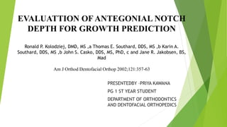 EVALUATTION OF ANTEGONIAL NOTCH
DEPTH FOR GROWTH PREDICTION
Ronald P. Kolodziej, DMD, MS ,a Thomas E. Southard, DDS, MS ,b Karin A.
Southard, DDS, MS ,b John S. Casko, DDS, MS, PhD, c and Jane R. Jakobsen, BS,
Mad
Am J Orthod Dentofacial Orthop 2002;121:357-63
PRESENTEDBY –PRIYA KAWANA
PG 1 ST YEAR STUDENT
DEPARTMENT OF ORTHODONTICS
AND DENTOFACIAL ORTHOPEDICS
 