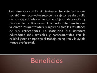 Los beneficios son los siguientes: en los estudiantes que
recibirán un reconocimiento como sujetos de desarrollo
de sus capacidades y no como objetos de sanción y
pérdida de calificaciones. Los padres de familia que
valorarán los méritos de sus hijos y no sólo los resultados
de sus calificaciones. La institución que obtendrá
educadores más sensibles y comprometidos con la
calidad y que comparten el trabajo en equipo y la ayuda
mutua profesional.
 