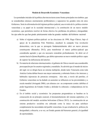 Modelo de Desarrollo Económico Venezolano
Los postulados iniciales de la política chavista tuvieron como frentes principales tres ámbitos, que
se consideraban entonces enormemente problemáticos y supusieron los grandes retos de estos
Gobiernos. Sería la reformulación del régimen político-judicial, una revisión de la política exterior
venezolana y su papel en la sociedad internacional y la constitución de un nuevo modelo
económico, que permitiera resolver de forma efectiva los problemas de pobreza y desigualdad,
los ejes sobre los que han girado prácticamente todas las grandes medidas del Gobierno nacional:
a) Sobre el régimen político-judicial: en las elecciones de 1998, Hugo Chávez, bajo el
apoyo de la plataforma Polo Patriótico, encabezó la campaña Una revolución
democrática, con la que se perseguía fundamentalmente abrir un nuevo proceso
constituyente (Bonnefoy 2012), para transformar el marco político-judicial que
consideraba agotado y que era necesario remodelar profundamente. Se abrió así el
camino hacia la Quinta República, que debía representar un nuevo modelo político capaz
de superar las deficiencias del anterior.
b) En materia de relaciones internacionales: el gabinete de Chávez mostró una considerable
preocupación por los asuntos regionales y mundiales. Se advirtió que el mundo de inicios
del siglo xxi se dirigía hacia un sistema multipolar, donde tanto Venezuela como toda
América Latina debían buscar una mayor autonomía y soberanía frente a los intereses y
habituales injerencias de potencias extranjeras. Aún más, a través del petróleo, el
Gobierno venezolano no ha dudado en aumentar su influencia en las proximidades y a
escala mundial (Arriagada 2006), con alianzas con un componente común: debilitar el
poder hegemónico de Estados Unidos y defender la soberanía e independencia de los
Estados.
c) En el ámbito social y económico: las propuestas programáticas se basaban en la
consecución de un principio esencial, el desmantelamiento del sistema capitalista y la
construcción del modelo socialista bolivariano (Chávez 2012). La construcción de un
sistema productivo socialista era esbozada como la única vía para satisfacer
completamente las necesidades del pueblo venezolano, lo que erradicaría la pobreza yla
desigualdad y ofrecería, a su vez, un Estado garante del bienestar general y la igualdad
de oportunidades.
 