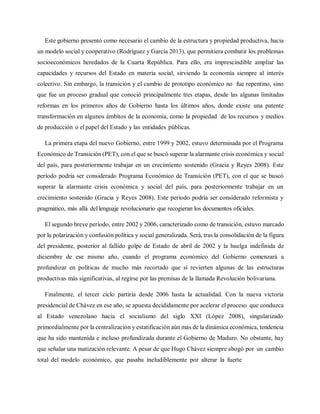 Este gobierno presentó como necesario el cambio de la estructura y propiedad productiva, hacia
un modelo social y cooperativo (Rodríguez y García 2013), que permitiera combatir los problemas
socioeconómicos heredados de la Cuarta República. Para ello, era imprescindible ampliar las
capacidades y recursos del Estado en materia social, sirviendo la economía siempre al interés
colectivo. Sin embargo, la transición y el cambio de prototipo económico no fue repentino, sino
que fue un proceso gradual que conoció principalmente tres etapas, desde las algunas limitadas
reformas en los primeros años de Gobierno hasta los últimos años, donde existe una patente
transformación en algunos ámbitos de la economía, como la propiedad de los recursos y medios
de producción o el papel del Estado y las entidades públicas.
La primera etapa del nuevo Gobierno, entre 1999 y 2002, estuvo determinada por el Programa
Económico de Transición (PET), con el que se buscó superar la alarmante crisis económica y social
del país, para posteriormente trabajar en un crecimiento sostenido (Gracia y Reyes 2008). Este
período podría ser considerado Programa Económico de Transición (PET), con el que se buscó
superar la alarmante crisis económica y social del país, para posteriormente trabajar en un
crecimiento sostenido (Gracia y Reyes 2008). Este período podría ser considerado reformista y
pragmático, más allá del lenguaje revolucionario que recogieran los documentos oficiales.
El segundo breve período, entre 2002 y 2006, caracterizado como de transición, estuvo marcado
por la polarización y confusión política y social generalizada. Será, tras la consolidación de la figura
del presidente, posterior al fallido golpe de Estado de abril de 2002 y la huelga indefinida de
diciembre de ese mismo año, cuando el programa económico del Gobierno comenzará a
profundizar en políticas de mucho más recortado que sí revierten algunas de las estructuras
productivas más significativas, al regirse por las premisas de la llamada Revolución bolivariana.
Finalmente, el tercer ciclo partiría desde 2006 hasta la actualidad. Con la nueva victoria
presidencial de Chávez en ese año, se apuesta decididamente por acelerar el proceso que conduzca
al Estado venezolano hacia el socialismo del siglo XXI (López 2008), singularizado
primordialmente por la centralización y estatificación aún más de la dinámica económica, tendencia
que ha sido mantenida e incluso profundizada durante el Gobierno de Maduro. No obstante, hay
que señalar una matización relevante. A pesar de que Hugo Chávez siempre abogó por un cambio
total del modelo económico, que pasaba ineludiblemente por alterar la fuerte
 