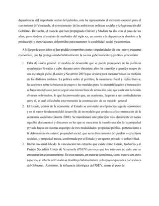 dependencia del importante sector del petróleo, este ha representado el elemento esencial para el
crecimiento de Venezuela, el sostenimiento de las ambiciosas políticas sociales y la legitimación del
Gobierno. De hecho, el modelo que han propugnado Chávez y Maduro ha ido, con el paso de los
años, pareciéndose al rentista de mediados del siglo xx, en cuanto a la dependencia absoluta a la
producción y exportaciones del petróleo para mantener la estabilidad social y económica.
A lo largo de estos años se han podido comprobar ciertas singularidades de ese nuevo esquema
económico, que ha protagonizado habitualmente la escena gubernamental y política venezolana:
1. Falta de visión general: el modelo de desarrollo que se puede presuponer de las políticas
económicas llevadas a cabo durante estos diecisiete años ha carecido a grandes rasgos de
una estrategia global (Lander y Navarrete 2007) que sirviera para encauzar todas las medidas
de los distintos ámbitos. La política sobre el petróleo, la monetaria, fiscal y redistributiva,
las acciones sobre la balanza de pagos o las medidas para la industrialización e innovación
se han caracterizado por no seguir una misma línea de actuación, sino que cada una ha tenido
diversos sobresaltos, lo que ha provocado que, en ocasiones, llegaran a ser contradictorias
entre sí, lo cual dificultaba enormemente la construcción de un modelo general.
2. El Estado, centro de la economía: el Estado se convierte en el principal agente económico
y en el motor fundamental del desarrollo de un modelo que conduzca a la construcción de la
economía socialista (Guerra 2008). Se manifestará este principio más claramente en todos
aquellos documentos y discursos en los que se menciona la transformación de la propiedad
privada hacia un sistema arquetipo de tres modalidades: propiedad pública, perteneciente a
la Administración estatal; propiedad social, que sería directamente del pueblo o colectivos
sociales, y propiedad mixta, conformada por el Estado y un agente privado o colectividad.
3. Interés nacional diluido: la vinculación tan estrecha que existe entre Estado, Gobierno y el
Partido Socialista Unido de Venezuela (PSUV) provoca que los intereses de cada uno se
entremezclen constantemente. De esta manera, en materia económica, como ocurre con otros
aspectos, el interés del Estado se desdibuja habitualmente en las preocupaciones particulares
del Gobierno. Asimismo, la influencia ideológica del PSUV, como el peso de
 