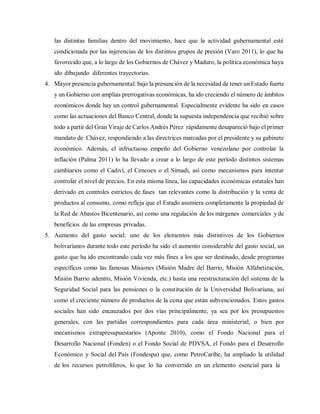las distintas familias dentro del movimiento, hace que la actividad gubernamental esté
condicionada por las injerencias de los distintos grupos de presión (Varo 2011), lo que ha
favorecido que, a lo largo de los Gobiernos de Chávez y Maduro, la política económica haya
ido dibujando diferentes trayectorias.
4. Mayor presencia gubernamental: bajo la presunción de la necesidad de tener un Estado fuerte
y un Gobierno con amplias prerrogativas económicas, ha ido creciendo el número de ámbitos
económicos donde hay un control gubernamental. Especialmente evidente ha sido en casos
como las actuaciones del Banco Central, donde la supuesta independencia que recibió sobre
todo a partir del Gran Viraje de Carlos Andrés Pérez rápidamente desapareció bajo el primer
mandato de Chávez, respondiendo a las directrices marcadas por el presidente y su gabinete
económico. Además, el infructuoso empeño del Gobierno venezolano por controlar la
inflación (Palma 2011) lo ha llevado a crear a lo largo de este período distintos sistemas
cambiarios como el Cadiví, el Cencoex o el Simadi, así como mecanismos para intentar
controlar el nivel de precios. En esta misma línea, las capacidades económicas estatales han
derivado en controles estrictos de fases tan relevantes como la distribución y la venta de
productos al consumo, como refleja que el Estado asumiera completamente la propiedad de
la Red de Abastos Bicentenario, así como una regulación de los márgenes comerciales y de
beneficios de las empresas privadas.
5. Aumento del gasto social: uno de los elementos más distintivos de los Gobiernos
bolivarianos durante todo este período ha sido el aumento considerable del gasto social, un
gasto que ha ido encontrando cada vez más fines a los que ser destinado, desde programas
específicos como las famosas Misiones (Misión Madre del Barrio, Misión Alfabetización,
Misión Barrio adentro, Misión Vivienda, etc.) hasta una reestructuración del sistema de la
Seguridad Social para las pensiones o la constitución de la Universidad Bolivariana, así
como el creciente número de productos de la cesta que están subvencionados. Estos gastos
sociales han sido encauzados por dos vías principalmente, ya sea por los presupuestos
generales, con las partidas correspondientes para cada área ministerial, o bien por
mecanismos extrapresupuestarios (Aponte 2010), como el Fondo Nacional para el
Desarrollo Nacional (Fonden) o el Fondo Social de PDVSA, el Fondo para el Desarrollo
Económico y Social del País (Fondespa) que, como PetroCaribe, ha ampliado la utilidad
de los recursos petrolíferos, lo que lo ha convertido en un elemento esencial para la
 