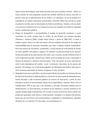supervivencia del Gobierno, tanto dentro del país como para su política exterior. Desde sus
inicios muchos de estos programas sociales han recibido multitud de críticas, tanto por su
gestión como por la administración de los fondos y su naturaleza. Se los ha tachado con
asiduidad de un carácter meramente asistencialista (Alvarado 2002); han servido de ayuda
coyuntural y auxiliar, pero no han resuelto de fondo los problemas. Además, se ha acachado
a los sucesivos Gobiernos de no ser capaces de crear una verdadera red sólida de Seguridad
Social e instituciones públicas.
6. Peligro de desequilibrio e insostenibilidad: el modelo de desarrollo económico y social
venezolana ha vivido siempre bajo la sombra de una burbuja por bonanza petrolera
(Wiesbrot y Sandoval 2008). Cuando Hugo Chávez, a partir de 2006-2007, se lanzó a
ampliar el gasto social y los fines del mismo, diversos analistas advertían de los riesgos de
insostenibilidad para la economía venezolana, que antes o después acabaría resintiéndose.
Pero esta conoció un crecimiento considerable y existió durante un corto período de tiempo
un cierto equilibro entre gastos e ingresos. No obstante, un gran porcentaje de los ingresos
fiscales procedían de las exportaciones del crudo y una creciente presión tributaria sobre el
sector empresarial privado, mientras que el gasto social no dejaba de crecer y aumentaba el
número de productos y artículos subvencionados. Todo ello generó de nuevo advertencias
sobre la alta dependencia del modelo social crecimiento venezolano, de los precios del
petróleo. Sin embargo, no se han hecho palpables las dificultades del modelo, hasta que en
2014 comienza a descender de manera vertiginosa el valor del barril.
7. Dependencia del sector petrolífero: una de las metas finales de la política económica chavista
ha sido la de diversificar el tejido productivo y favorecer un mayor grado de industrialización,
incluso llevando a cabo inversiones públicas en sectores de innovación, a partir de unos
principios cercanos al estructuralismo clásico de la Cepal (Mateo y Sánchez 2010). Pero la
realidad desde 1999 es que, pese a las constantes y elevadas inversiones públicas para la
modernización y su diversificación, el aumento de las industrias y sectores productivos ha
seguido estando ligado al del petróleo. Por un lado, la mayor parte de los nuevos núcleos de
producción generados están directa o indirectamente vinculados a la industria del petróleo
puesto que, de una forma u otra (suministradores, compradores o distribuidores), dependen
altamente de su evolución. Por otra parte, en la participación en
 