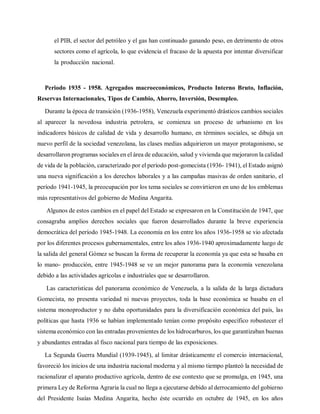 el PIB, el sector del petróleo y el gas han continuado ganando peso, en detrimento de otros
sectores como el agrícola, lo que evidencia el fracaso de la apuesta por intentar diversificar
la producción nacional.
Periodo 1935 - 1958. Agregados macroeconómicos, Producto Interno Bruto, Inflación,
Reservas Internacionales, Tipos de Cambio, Ahorro, Inversión, Desempleo.
Durante la época de transición (1936-1958), Venezuela experimentó drásticos cambios sociales
al aparecer la novedosa industria petrolera, se comienza un proceso de urbanismo en los
indicadores básicos de calidad de vida y desarrollo humano, en términos sociales, se dibuja un
nuevo perfil de la sociedad venezolana, las clases medias adquirieron un mayor protagonismo, se
desarrollaron programas sociales en el área de educación, salud y vivienda que mejoraron la calidad
de vida de la población, caracterizado por el período post-gomecista (1936- 1941), el Estado asignó
una nueva significación a los derechos laborales y a las campañas masivas de orden sanitario, el
período 1941-1945, la preocupación por los tema sociales se convirtieron en uno de los emblemas
más representativos del gobierno de Medina Angarita.
Algunos de estos cambios en el papel del Estado se expresaron en la Constitución de 1947, que
consagraba amplios derechos sociales que fueron desarrollados durante la breve experiencia
democrática del período 1945-1948. La economía en los entre los años 1936-1958 se vio afectada
por los diferentes procesos gubernamentales, entre los años 1936-1940 aproximadamente luego de
la salida del general Gómez se buscan la forma de recuperar la economía ya que esta se basaba en
lo mano- producción, entre 1945-1948 se ve un mejor panorama para la economía venezolana
debido a las actividades agrícolas e industriales que se desarrollaron.
Las características del panorama económico de Venezuela, a la salida de la larga dictadura
Gomecista, no presenta variedad ni nuevas proyectos, toda la base económica se basaba en el
sistema monoproductor y no daba oportunidades para la diversificación económica del país, las
políticas que hasta 1936 se habían implementado tenían como propósito específico robustecer el
sistema económico con las entradas provenientes de los hidrocarburos, los que garantizaban buenas
y abundantes entradas al fisco nacional para tiempo de las exposiciones.
La Segunda Guerra Mundial (1939-1945), al limitar drásticamente el comercio internacional,
favoreció los inicios de una industria nacional moderna y al mismo tiempo planteó la necesidad de
racionalizar el aparato productivo agrícola, dentro de ese contexto que se promulga, en 1945, una
primera Ley de Reforma Agraria la cual no llega a ejecutarse debido al derrocamiento del gobierno
del Presidente Isaías Medina Angarita, hecho éste ocurrido en octubre de 1945, en los años
 