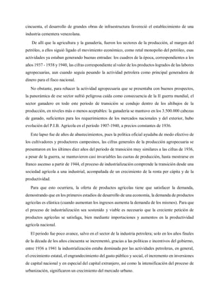 cincuenta, el desarrollo de grandes obras de infraestructura favoreció el establecimiento de una
industria cementera venezolana.
De allí que la agricultura y la ganadería, fueron los sectores de la producción, al margen del
petróleo, a ellos siguió ligado el movimiento económico, como retal monopolio del petróleo, esas
actividades ya estaban generando buenas entradas: los cuadros de la época, correspondientes a los
años 1937 - 1938 y 1940, las cifras correspondiente al valor de los productos logrados de las labores
agropecuarias, aun cuando seguía pesando la actividad petrolera como principal generadora de
dinero para el fisco nacional.
No obstante, para rehacer la actividad agropecuaria que se presentaba con buenos prospectos,
la panorámica de ese sector sufrió peligrosa caída como consecuencia de la II guerra mundial, el
sector ganadero en todo este periodo de transición se condujo dentro de los altibajos de la
producción, en niveles más o menos aceptables: la ganadería se mantuvo en los 3.500.000 cabezas
de ganado, suficientes para los requerimientos de los mercados nacionales y del exterior, hubo
evolución del P.I.B. Agrícola en el período 1907-1940, a precios constantes de 1936.
Este lapso fue de años de abastecimientos, pues la política oficial ayudaba de modo efectivo de
los cultivadores y productores campesinos, las cifras generales de la producción agropecuaria se
presentaron en los últimos diez años del periodo de transición muy similares a las cifras de 1936,
a pesar de la guerra, se mantuvieron casi invariables las cuotas de producción, hasta mostrarse en
franco ascenso a partir de 1944, el proceso de industrialización comprende la transición desde una
sociedad agrícola a una industrial, acompañada de un crecimiento de la renta per cápita y de la
productividad.
Para que esto ocurriera, la oferta de productos agrícolas tiene que satisfacer la demanda,
demostrando que en los primeros estadios de desarrollo de una economía, la demanda de productos
agrícolas es elástica (cuando aumentan los ingresos aumenta la demanda de los mismos). Para que
el proceso de industrialización sea sostenido y viable es necesario que la creciente petición de
productos agrícolas se satisfaga, bien mediante importaciones y aumentos en la productividad
agrícola nacional.
El periodo fue poco avance, salvo en el sector de la industria petrolera; solo en los años finales
de la década de los años cincuenta se incrementó, gracias a las políticas e incentivos del gobierno,
entre 1936 a 1941 la industrialización estaba dominada por las actividades petroleras, en general,
el crecimiento estatal, el engrandecimiento del gasto público y social, el incremento en inversiones
de capital nacional y en especial del capital extranjero, así como la intensificación del proceso de
urbanización, significaron un crecimiento del mercado urbano.
 