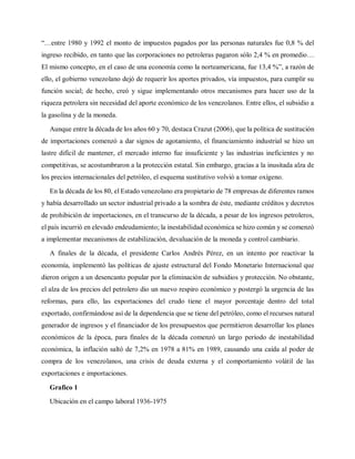 “…entre 1980 y 1992 el monto de impuestos pagados por las personas naturales fue 0,8 % del
ingreso recibido, en tanto que las corporaciones no petroleras pagaron sólo 2,4 % en promedio…
El mismo concepto, en el caso de una economía como la norteamericana, fue 13,4 %”, a razón de
ello, el gobierno venezolano dejó de requerir los aportes privados, vía impuestos, para cumplir su
función social; de hecho, creó y sigue implementando otros mecanismos para hacer uso de la
riqueza petrolera sin necesidad del aporte económico de los venezolanos. Entre ellos, el subsidio a
la gasolina y de la moneda.
Aunque entre la década de los años 60 y 70, destaca Crazut (2006), que la política de sustitución
de importaciones comenzó a dar signos de agotamiento, el financiamiento industrial se hizo un
lastre difícil de mantener, el mercado interno fue insuficiente y las industrias ineficientes y no
competitivas, se acostumbraron a la protección estatal. Sin embargo, gracias a la inusitada alza de
los precios internacionales del petróleo, el esquema sustitutivo volvió a tomar oxígeno.
En la década de los 80, el Estado venezolano era propietario de 78 empresas de diferentes ramos
y había desarrollado un sector industrial privado a la sombra de éste, mediante créditos y decretos
de prohibición de importaciones, en el transcurso de la década, a pesar de los ingresos petroleros,
el país incurrió en elevado endeudamiento; la inestabilidad económica se hizo común y se comenzó
a implementar mecanismos de estabilización, devaluación de la moneda y control cambiario.
A finales de la década, el presidente Carlos Andrés Pérez, en un intento por reactivar la
economía, implementó las políticas de ajuste estructural del Fondo Monetario Internacional que
dieron origen a un desencanto popular por la eliminación de subsidios y protección. No obstante,
el alza de los precios del petrolero dio un nuevo respiro económico y postergó la urgencia de las
reformas, para ello, las exportaciones del crudo tiene el mayor porcentaje dentro del total
exportado, confirmándose así de la dependencia que se tiene del petróleo, como el recursos natural
generador de ingresos y el financiador de los presupuestos que permitieron desarrollar los planes
económicos de la época, para finales de la década comenzó un largo período de inestabilidad
económica, la inflación saltó de 7,2% en 1978 a 81% en 1989, causando una caída al poder de
compra de los venezolanos, una crisis de deuda externa y el comportamiento volátil de las
exportaciones e importaciones.
Grafico 1
Ubicación en el campo laboral 1936-1975
 